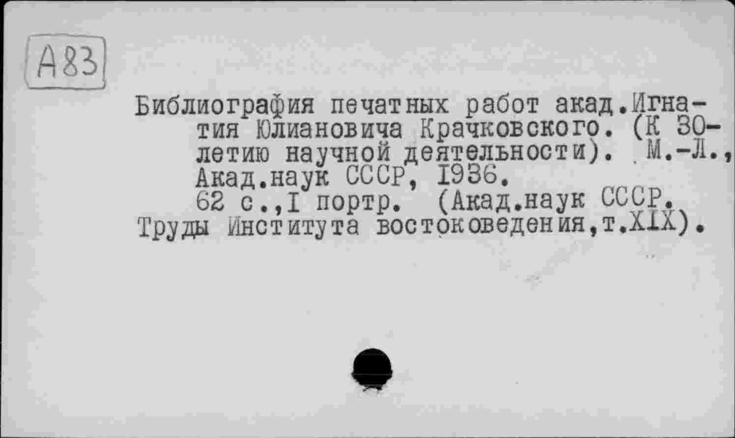 ﻿Библиография печатных работ акад.Игнатия Юлиановича Крачковского. (К 30-летию научной деятельности). . М.-Л., Акад.наук СССР, 1936.
62 с.,1 портр. (Акад.наук СССР, Труды Института востоковедения,т.ліл).